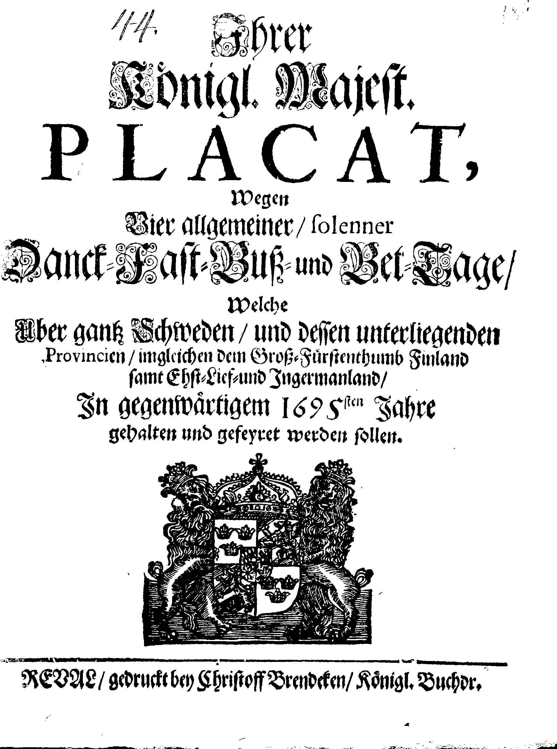 Ihrer Königl. Majest. PLACAT, Wegen Vier allgemeiner, solenner Danck-Fast-Buß- und Bet-Tage, Welche Über gantz Schweden, und dessen unterliegenden Provincien, imgleichen dem Groß-Fürstenthumb Finland samt Ehst-Lief- und Ingermanland, In gegenwärtigem 1695sten Jahre gehalten und gefeyret werden sollen